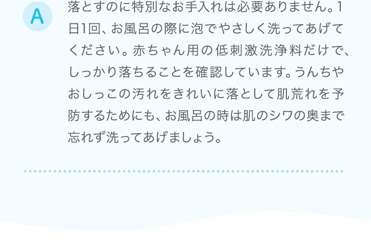 落とすのに特別なお手入れは必要ありません。1日1回、お風呂の際に泡でやさしく洗ってあげてください。赤ちゃん用の低刺激洗浄料だけで、しっかり落ちることを確認しています。うんちやおしっこの汚れをきれいに落として肌荒れを予防するためにも、お風呂の時は肌のシワの奥まで忘れず洗ってあげましょう。
