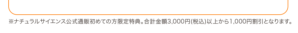 ※ナチュラルサイエンス公式通販初めての方限定特典。合計金額3,000円(税込)以上から1,000円割引となります。