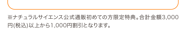 ※ナチュラルサイエンス公式通販初めての方限定特典。合計金額3,000円(税込)以上から1,000円割引となります。
