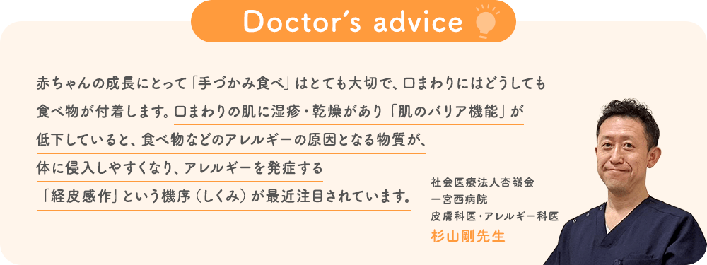 Doctor’s advice「赤ちゃんの成長にとって「手づかみ食べ」はとても大切で、口まわりにはどうしても食べ物が付着します。口まわりの肌に湿疹・乾燥があり「肌のバリア機能」が低下していると、食べ物などのアレルギーの原因となる物質が、体に侵入しやすくなり、アレルギーを発症する「経皮感作」という機序（しくみ）が最近注目されています。」