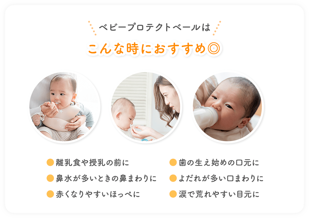 ベビープロテクトベールはこんな時におすすめ◎ ●離乳食や授乳の前に ●鼻水が多いときの鼻まわりに ●赤くなりやすいほっぺに ●歯の生え始めの口元に ●よだれが多い口まわりに ●涙で荒れやすい目元に
