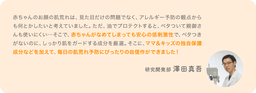「赤ちゃんのお顔の肌荒れは、見た目だけの問題でなく、アレルギー予防の観点からも何とかしたいと考えていました。ただ、油でプロテクトすると、ベタついて親御さんも使いにくい…そこで、赤ちゃんがなめてしまっても安心の低刺激性で、ベタつきがないのに、しっかり肌をガードする成分を厳選。そこに、ママ＆キッズの独自保護成分などを加えて、毎日の肌荒れ予防にぴったりの自信作ができました！」