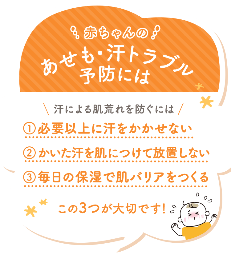 赤ちゃんのあせも・汗トラブル予防には 汗による肌荒れを防ぐには 1.必要以上に汗をかかせない 2.かいた汗を肌につけて放置しない 3.毎日の保湿で肌バリアをつくる この3つが大切です！