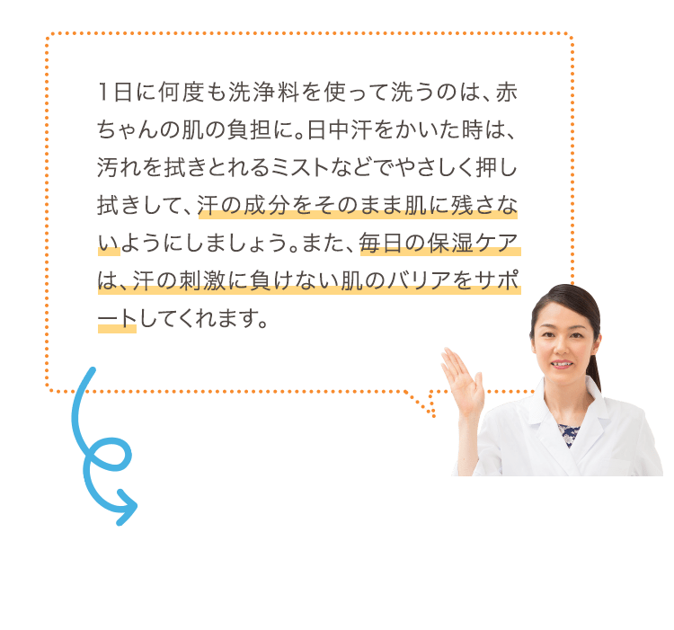1日に何度も洗浄料を使って洗うのは、赤ちゃんの肌の負担に。日中汗をかいた時は、汚れを拭きとれるミストなどでやさしく押し拭きして、汗の成分をそのまま肌に残さないようにしましょう。また、毎日の保湿ケアは、汗の刺激に負けない肌のバリアをサポートしてくれます。