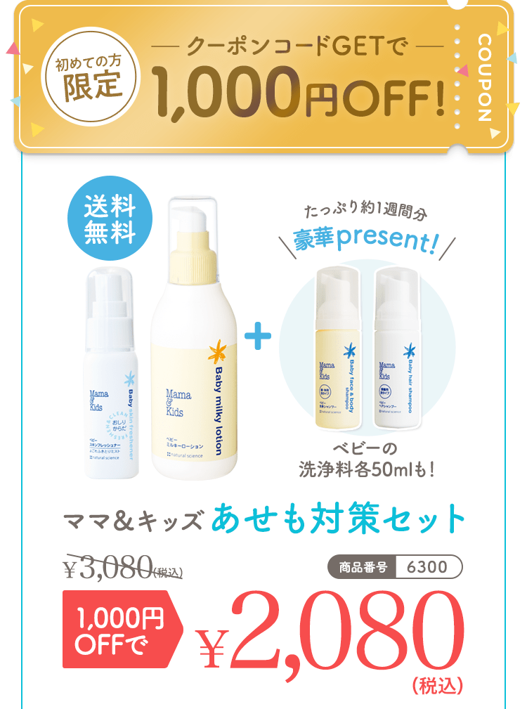 初めての方限定 クーポンコードGetで1,000円OFF！ 送料無料 たっぷり約1週間分豪華present! ベビーの洗浄料各50mlも！ ママ＆キッズあせも対策セット3,080（税込） 1,000円OFFで2,080（税込） 商品番号|6300