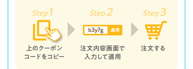Step 1|上のクーポンコードをコピー Step 2|注文内容画面で入力して適用 Step 3|注文する