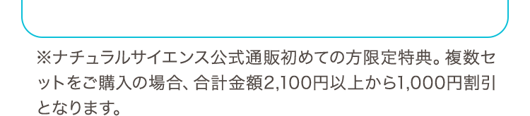 ※ナチュラルサイエンス公式通販初めての方限定特典。複数セットをご購入の場合、合計金額2,100円以上から1,000円割引となります。