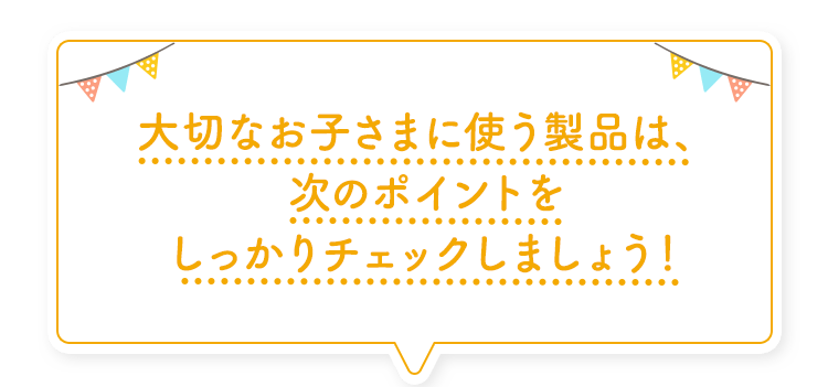 大切なお子さまに使う製品は、次のポイントをしっかりチェックしましょう！