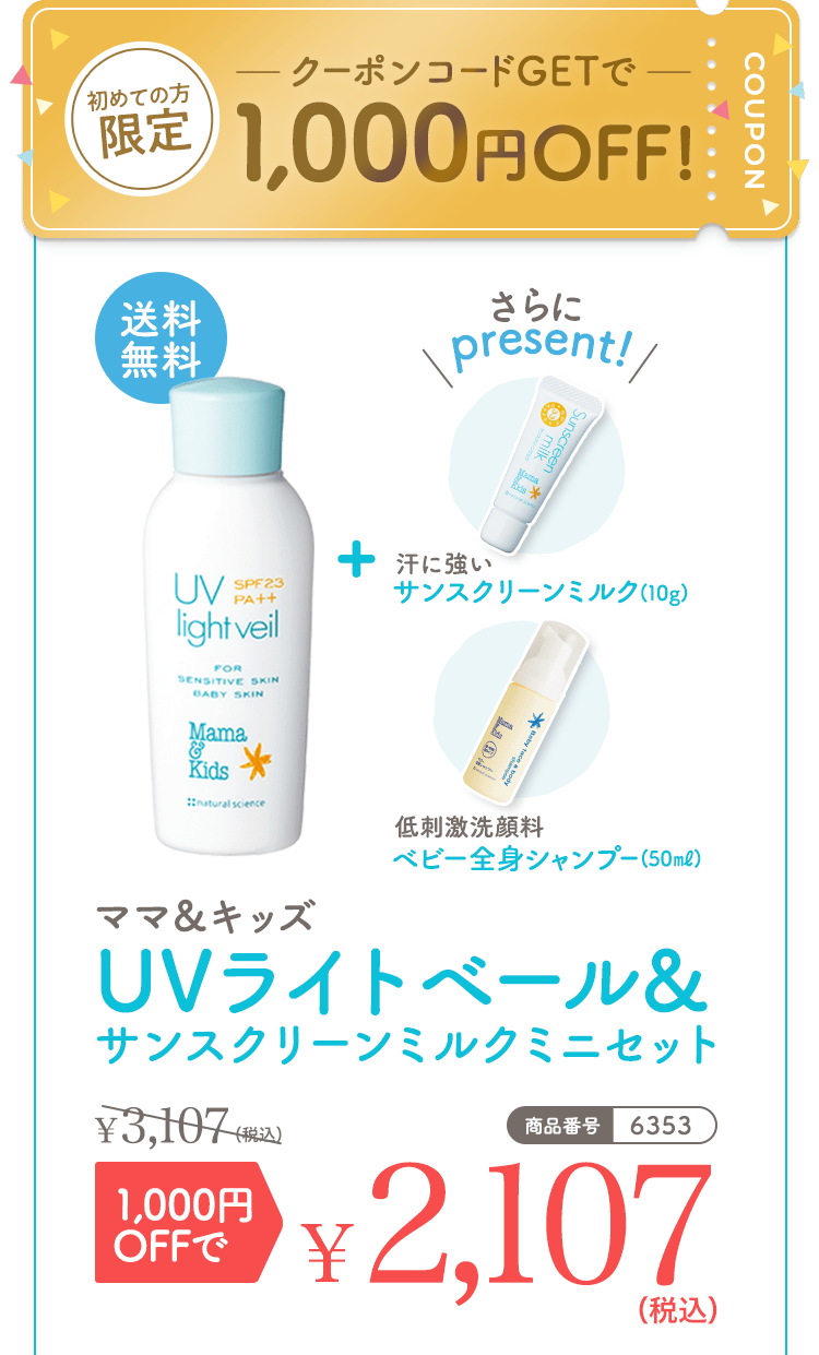 初めての方限定 クーポンコードGetで1,000円OFF！ 送料無料 さらにpresent! 汗に強いサンスクリーンミルク（10g） 低刺激洗顔料ベビー全身シャンプー（50ml） ママ＆キッズUVライトベール&サンスクリーンミルクミニセット3,107（税込） 1,000円OFFで2,107（税込） 商品番号|6353