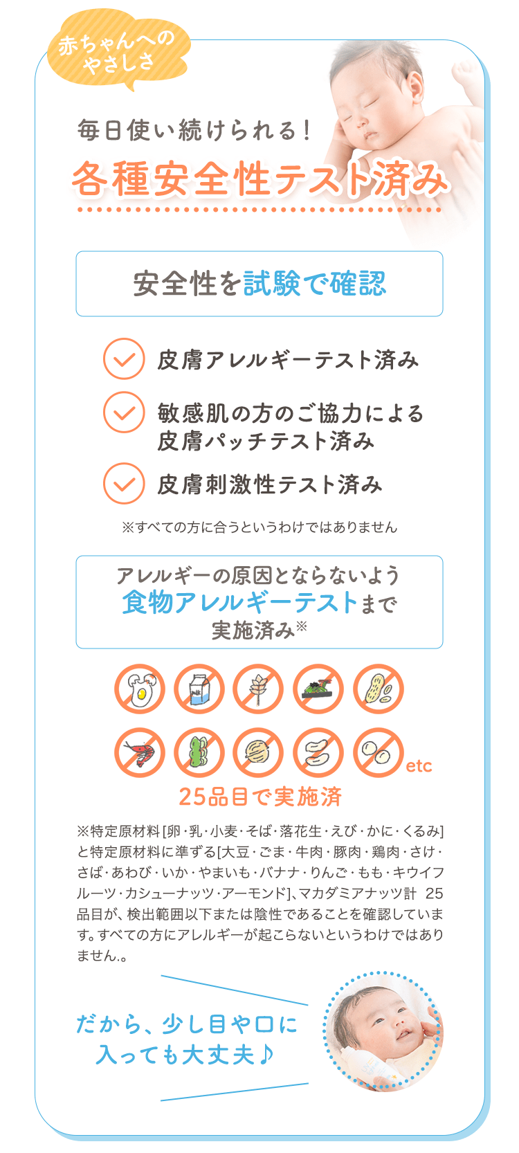 赤ちゃんへのやさしさ 毎日使い続けられる！各種安全性テスト済み 安全性を試験で確認 皮膚アレルギーテスト済み 敏感肌の方のご協力による皮膚パッチテスト済み 皮膚刺激性テスト済み ※すべての方に合うというわけではありません アレルギーの原因とならないよう食物アレルギーテストまで実施済み※ 25品目で実施済 ※特定原材料[卵・乳・小麦・そば・落花生・えび・かに・くるみ]と特定原材料に準ずる[大豆・ごま・牛肉・豚肉・鶏肉・さけ・さば・あわび・いか・やまいも・バナナ・りんご・もも・キウイフルーツ・カシューナッツ・アーモンド]、マカダミアナッツ計 25品目が、検出範囲以下または陰性であることを確認しています。すべての方にアレルギーが起こらないというわけではありません。 だから、少し目や口に入っても大丈夫♪