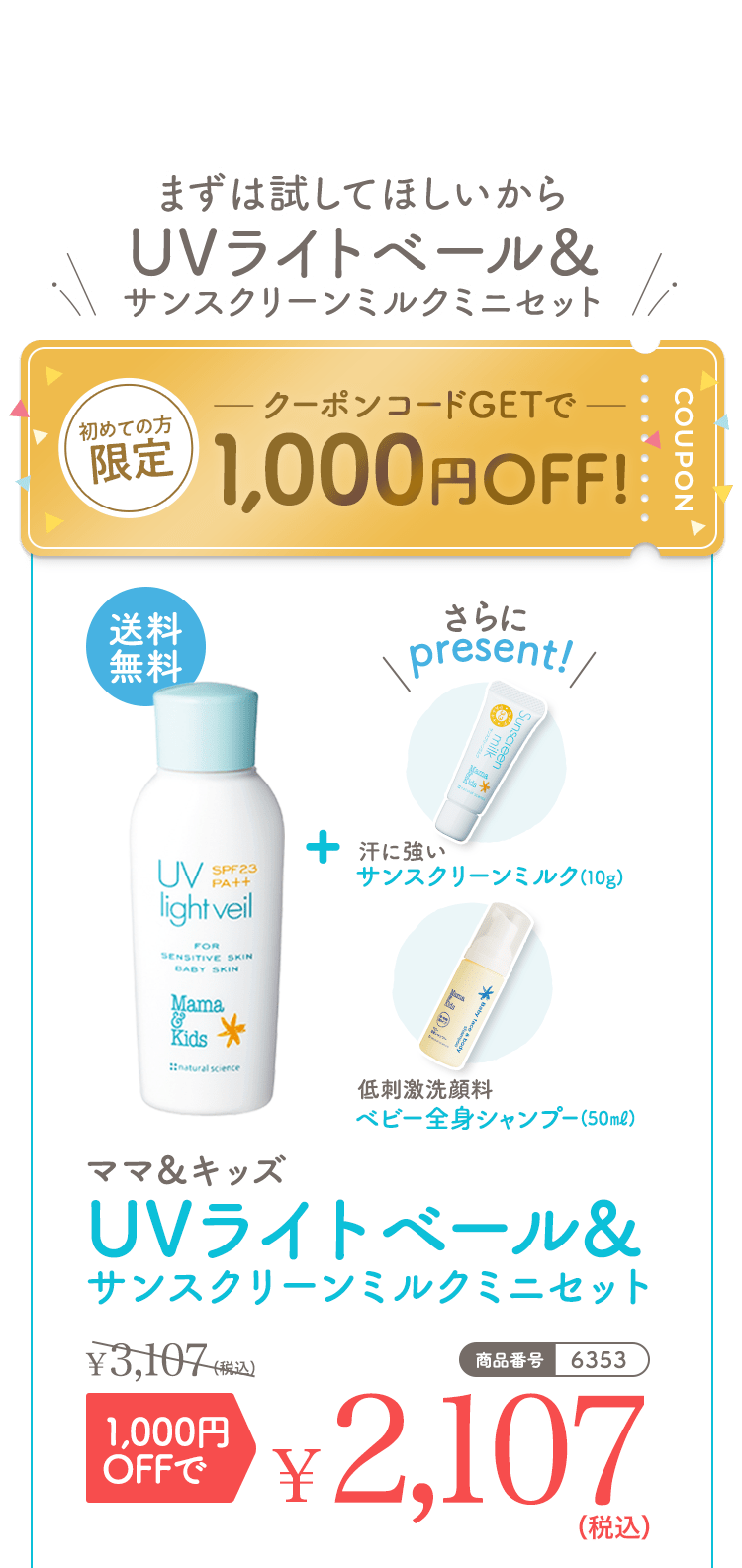 まずは試してほしいからUVライトベール＆サンクリーンミルクミニセット 初めての方限定 クーポンコードGetで1,000円OFF! 送料無料 さらにpresent！ 汗に強いサンスクリーンミルク（10g） 低刺激洗顔料ベビー全身シャンプー（50ml） ママ＆キッズUVライトベール&サンスクリーンミルクミニセット 3,107（税込） 1,000円OFFで2,107（税込） 商品番号|6353
