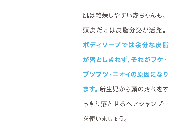 肌は乾燥しやすい赤ちゃんも、頭皮だけは皮脂分泌が活発。ボディソープでは余分な皮脂が落としきれず、それがフケ・ブツブツ・ニオイの原因になります。新生児から頭の汚れをすっきり落とせるヘアシャンプーを使いましょう。