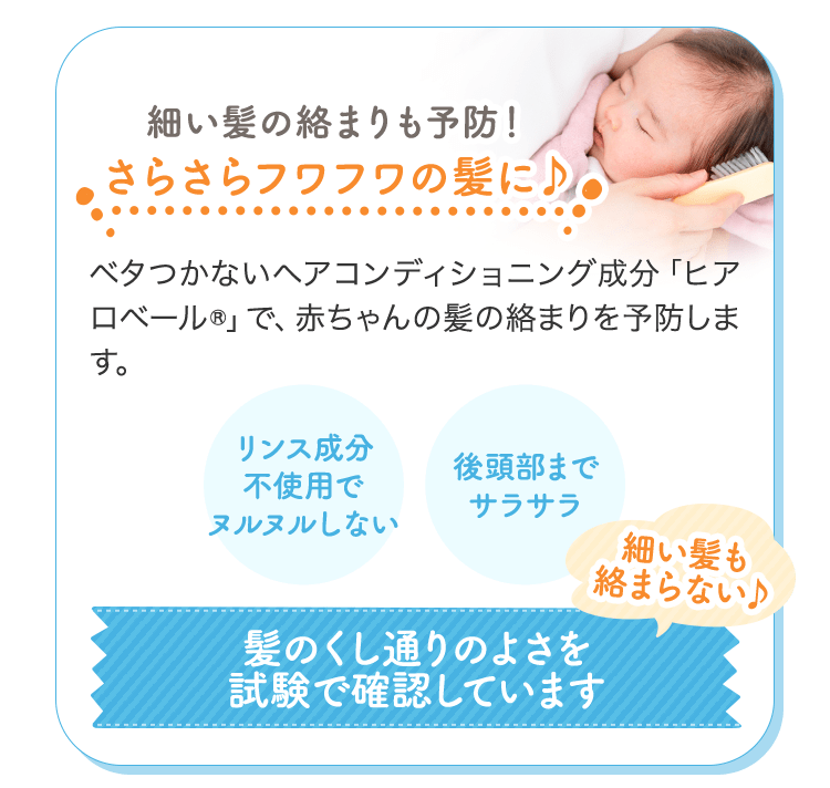 細い髪の絡まりも予防！さらさらフワフワの髪に♪ ベタつかないヘアコンディショニング成分「ヒアロベール(R)」で、赤ちゃんの髪の絡まりを予防します。 リンス成分不使用でヌルヌルしない 後頭部までサラサラ 細い髪も絡まらない♪ 髪のくし通りのよさを試験で確認しています