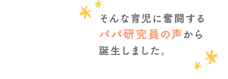 そんな育児に奮闘するパパ研究員の声から誕生しました。