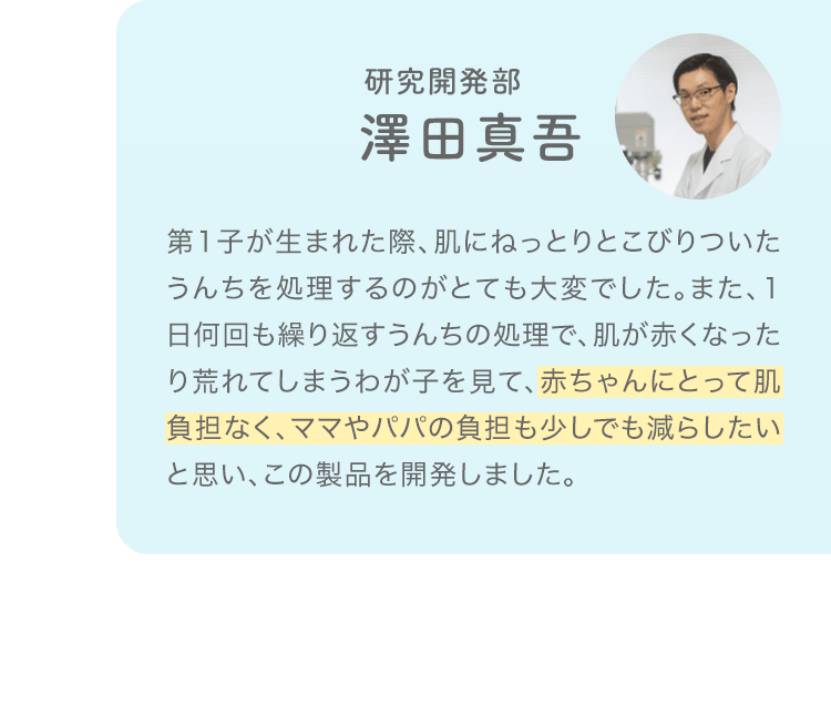 研究開発部 澤田真吾「第1子が生まれた際、肌にねっとりとこびりついたうんちを処理するのがとても大変でした。また、1日何回も繰り返すうんちの処理で、肌が赤くなったり荒れてしまうわが子を見て、赤ちゃんにとって肌負担なく、ママやパパの負担も少しでも減らしたいと思い、この製品を開発しました。」