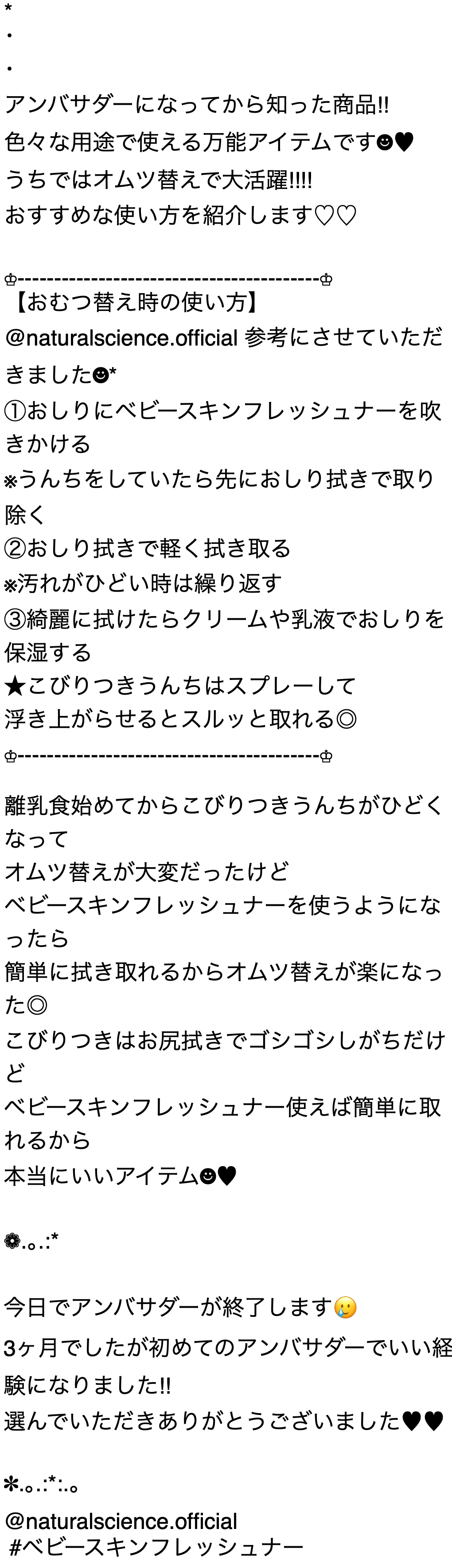 アンバサダーになってから知った商品!! 色々な用途で使える万能アイテムです うちではオムツ替えで大活躍!!!! おすすめな使い方を紹介します 【おむつ替え時の使い方】 @naturalscience.official 参考にさせていただきました* ①おしりにベビースキンフレッシュナーを吹きかける ※うんちをしていたら先におしり拭きで取り除く ② おしり拭きで軽く拭き取る ※汚れがひどい時は繰り返す ③綺麗に拭けたらクリームや乳液でおしりを保湿する ★こびりつきうんちはスプレーして浮き上がらせるとスルッと取れる◎ 離乳食始めてからこびりつきうんちがひどくなって オムツ替えが大変だったけど ベビースキンフレッシュナーを使うようになったら 簡単に拭き取れるからオムツ替えが楽になった◎ こびりつきはお尻拭きでゴシゴシしがちだけど ベビースキンフレッシュナー使えば簡単に取れるから 本当にいいアイテム 今日でアンバサダーが終了します 3ヶ月でしたが初めてのアンバサダーでいい経験になりました!! 選んでいただきありがとうございました