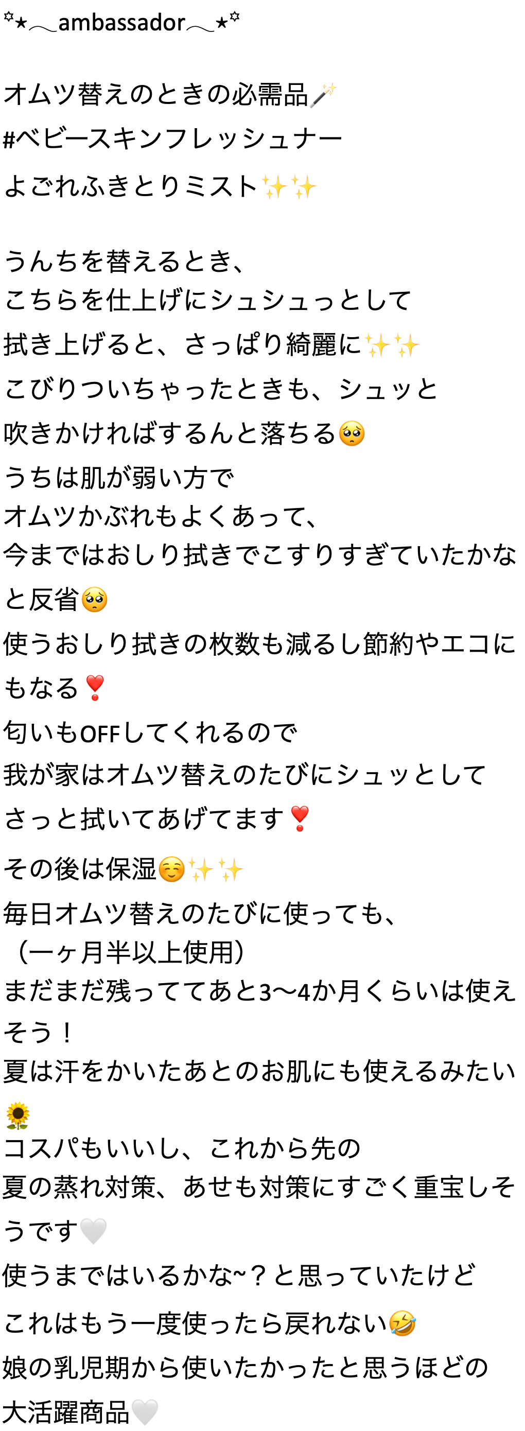 ambassador オムツ替えのときの必需品 #ベビースキンフレッシュナー よごれふきとりミスト計 うんちを替えるとき、こちらを仕上げにシュシュっとして拭き上げると、さっぱり綺麗に計計こびりついちゃったときも、 シュッと吹きかければするんと落ちる うちは肌が弱い方でオムツかぶれもよくあって、今まではおしり拭きでこすりすぎていたかなと反省 使うおしり拭きの枚数も減るし節約やエコにもなる匂いもOFFしてくれるので我が家はオムツ替えのたびにシュッとしてさっと拭いてあげてます その後は保湿 毎日オムツ替えのたびに使っても、(一ヶ月半以上使用) まだまだ残っててあと3~4か月くらいは使えそう! 夏は汗をかいたあとのお肌にも使えるみたいコスパもいいし、これから先の夏の蒸れ対策、 あせも対策にすごく重宝しそうです 使うまではいるかな~? と思っていたけど これはもう一度使ったら戻れない 娘の乳児期から使いたかったと思うほどの大活躍