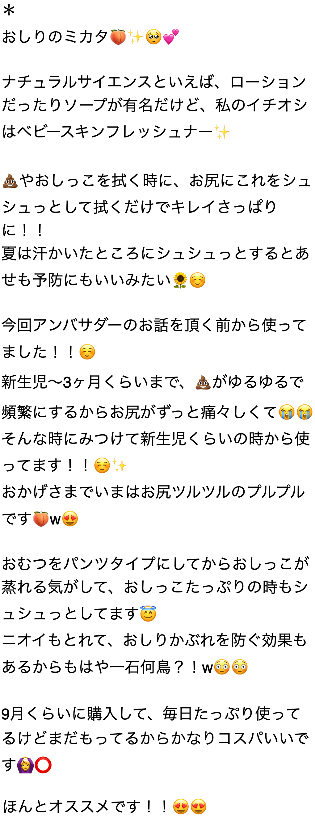 おしりのミカタ ナチュラルサイエンスといえば、 ローションだったりソープが有名だけど、私のイチオシはベビースキンフレッシュナーやおしっこを拭く時に、 お尻にこれをシュシュっとして拭くだけでキレイさっぱりに!! 夏は汗かいたところにシュシュっとするとあせも予防にもいいみたい 今回アンバサダーのお話を頂く前から使ってました!! 新生児~3ヶ月くらいまで、がゆるゆるで頻繁にするからお尻がずっと痛々しくて そんな時にみつけて新生児くらいの時から使ってます!! おかげさまでいまはお尻ツルツルのプルプルです おむつをパンツタイプにしてからおしっこが蒸れる気がして、 おしっこたっぷりの時もシュシュっとしてます ニオイもとれて、 おしりかぶれを防ぐ効果もあるからもはや一石何鳥 ? ! 9月くらいに購入して、 毎日たっぷり使ってるけどまだもってるからかなりコスパいいです ほんとオススメです
