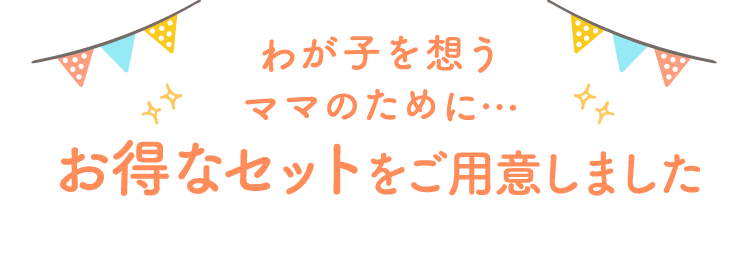 わが子を想うママのために… お得なセットをご用意しました