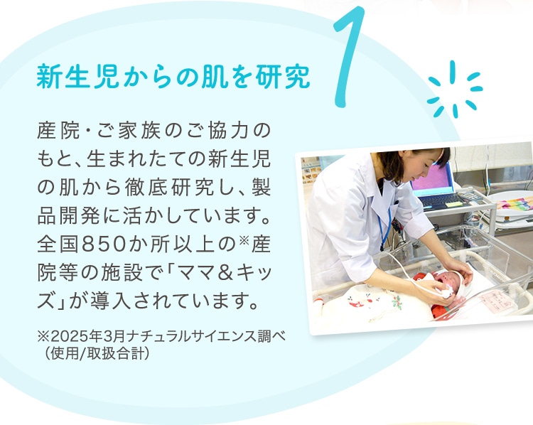 1 新生児からの肌を研究 産院・ご家族のご協力のもと、生まれたての新生児の肌から徹底研究し、製品開発に活かしています。全国850か所以上の※産院等の施設で「ママ＆キッズ」が導入されています。
