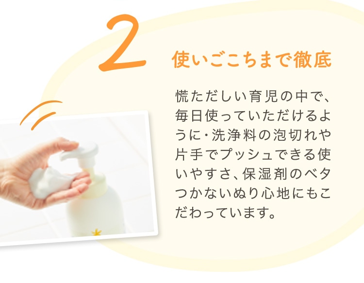 2 使いごこちまで徹底 慌ただしい育児の中で、毎日使っていただけるように・洗浄料の泡切れや片手でプッシュできる使いやすさ、保湿剤のベタつかないぬり心地にもこだわっています。