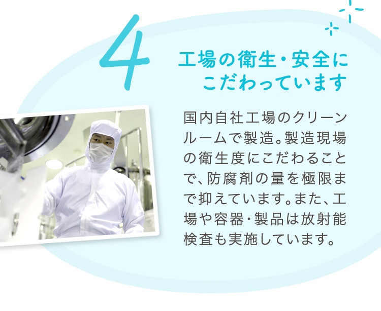 4 工場の衛生・安全にこだわっています 国内自社工場のクリーンルームで製造。製造現場の衛生度にこだわることで、防腐剤の量を極限まで抑えています。また、工場や容器・製品は放射能検査も実施しています。