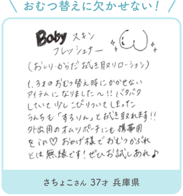 さちょこさん 37才 兵庫県「おむつ替えにかかせない！ Baby スキン フレッシュナー (おしりからだおき取リローション) 3歳のおむつ替えにかかせないアイテムになりました~!! バタバタしていて少しこびりついてしまったうんちも「するりん」と拭き取れます!! 外出用のオムツポーチにも携帯用をin　おかげ様でおむつかぶれとは無縁です!ぜひお試しあれ」
