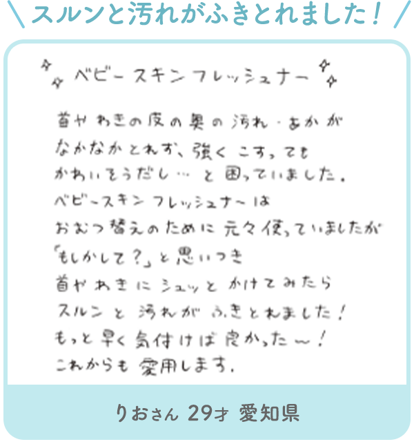 りおさん 29才 愛知県「スルンと汚れがふきとれました! ベビースキンフレッシュナー首やわきの皮の奥の汚れ・あかが なかなかとれず、強くこすってもかわいそうだし... と困っていました。ベビースキンフレッシュナーはおむつ替えのために元々使っていましたが「もしかして?」と思いつき 首やわきにシュッとかけてみたらスルンと汚れがふきとれました!もっと早く気付けば良かった~!これからも愛用します。」