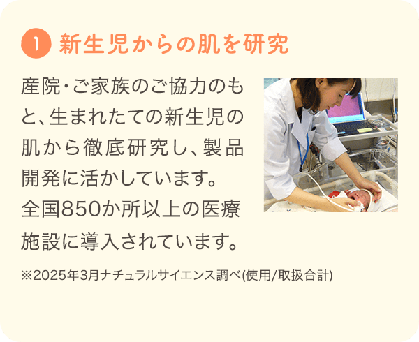 1 [新生児からの肌を研究] 産院・ご家族のご協力のもと、生まれたての新生児の肌から徹底研究し、製品開発に活かしています。全国600か所※の施設の沐浴指導で「ママ＆キッズ」が導入されています。 ※2024年3月ナチュラルサイエンス調べ
