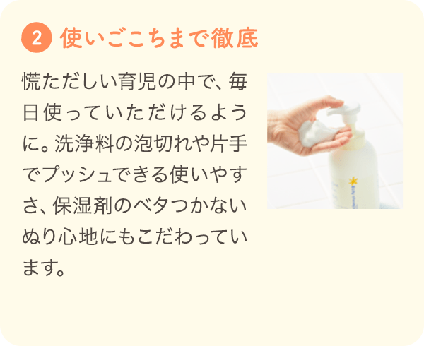 2 [使いごこちまで徹底して追究] 慌ただしい育児の中で、毎日使っていただけるように。洗浄料の泡切れや片手でプッシュできる使いやすさ、保湿剤のベタつかないぬり心地にもこだわっています。