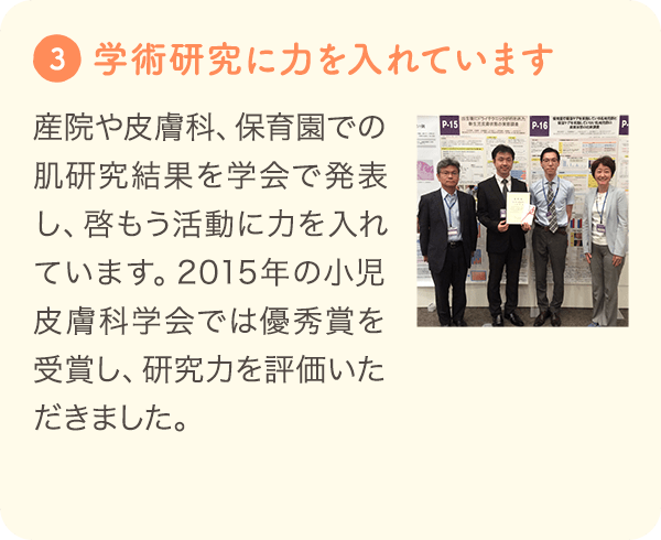 3 [学術研究に力を入れています] 産院や皮膚科、保育園での肌研究結果を学会で発表し、啓もう活動に力を入れています。2015年の小児皮膚科学会では優秀賞を受賞し、研究力を評価いただきました。