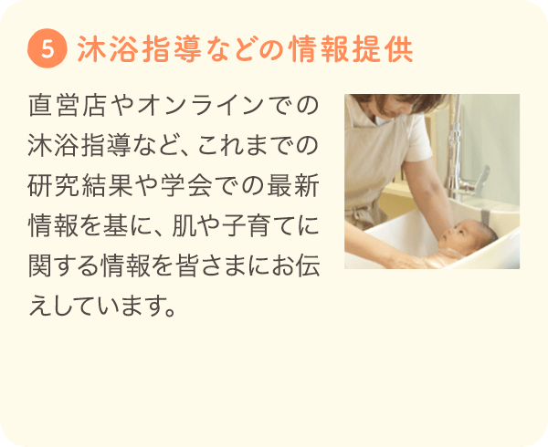 5 [沐浴指導などの情報提供] 直営店やオンラインでの沐浴指導など、これまでの研究結果や学会での最新情報を基に、肌や子育てに関する情報を皆さまにお伝えしています。