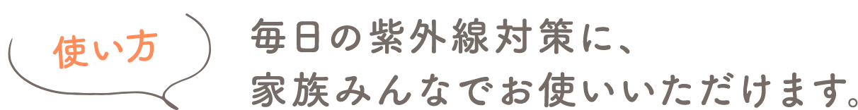 使い方 毎日の紫外線対策に、家族みんなでお使いいただけます。