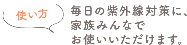 使い方 毎日の紫外線対策に、家族みんなでお使いいただけます。