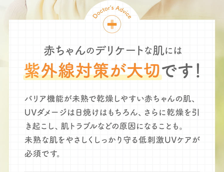 Doctor's Advice 赤ちゃんのデリケートな肌には紫外線対策が大切です！ バリア機能が未熟で乾燥しやすい赤ちゃんの肌、UVダメージは日焼けはもちろん、さらに乾燥を引き起こし、肌トラブルなどの原因になることも。未熟な肌をやさしくしっかり守る低刺激UVケアが必須です。
