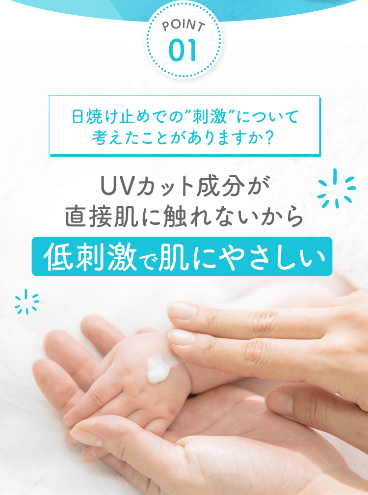 POINT01 日焼け止めでの”刺激”について考えたことがありますか？ UVカット成分が直接肌に触れないから 低刺激で肌にやさしい