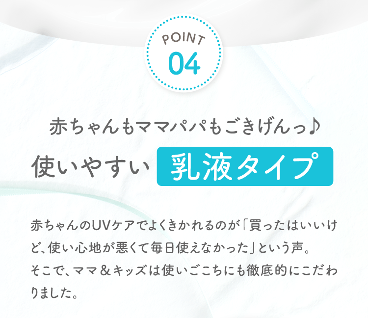 POINT04 赤ちゃんもママパパもごきげんっ使いやすい乳液タイプ 赤ちゃんのUVケアでよくきかれるのが「買ったはいいけど、使い心地が悪くて毎日使えなかった」という声。そこで、ママ＆キッズは使いごこちにも徹底的にこだわりました。