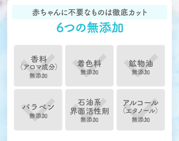赤ちゃんに不要なものは徹底カット6つの無添加 香料（アロマ成分）無添加 着色料無添加 鉱物油無添加 パラベン無添加 石油系界面活性剤無添加 アルコール（エタノール）無添加