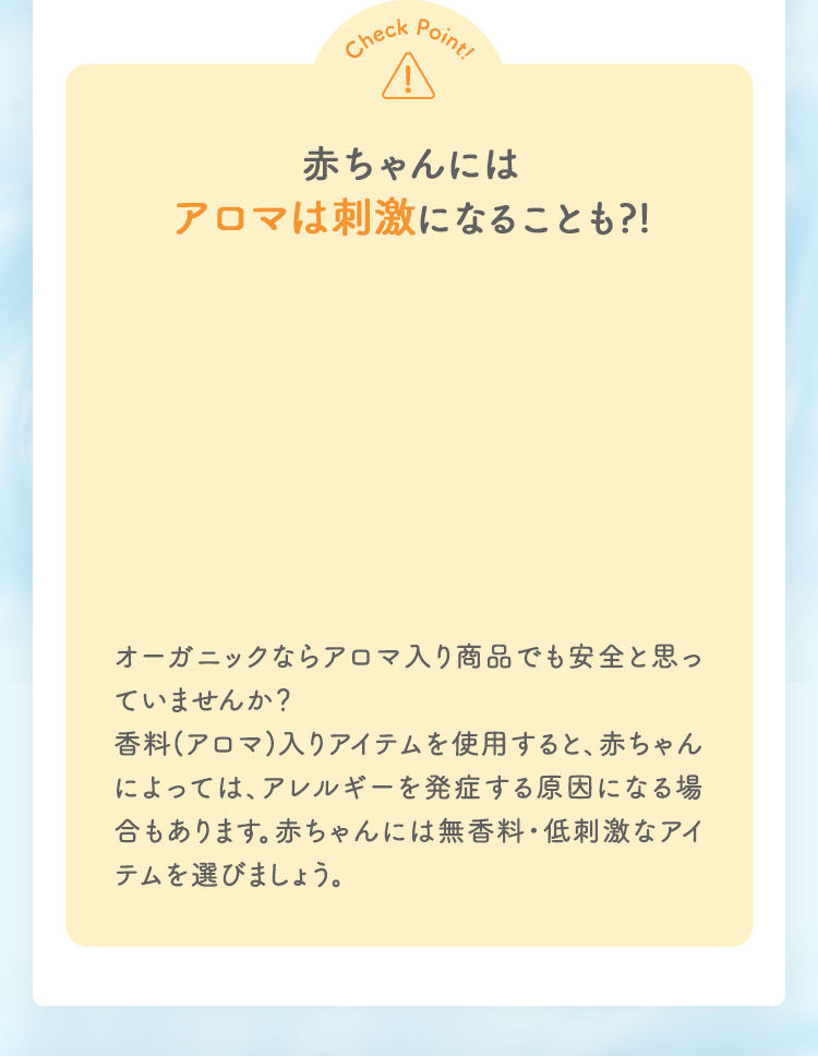 Check Point 赤ちゃんにはアロマは刺激になることも?! オーガニックならアロマ入り商品でも安全と思っていませんか？香料(アロマ)入りアイテムを使用すると、赤ちゃんによっては、アレルギーを発症する原因になる場合もあります。赤ちゃんには無香料・低刺激なアイテムを選びましょう。