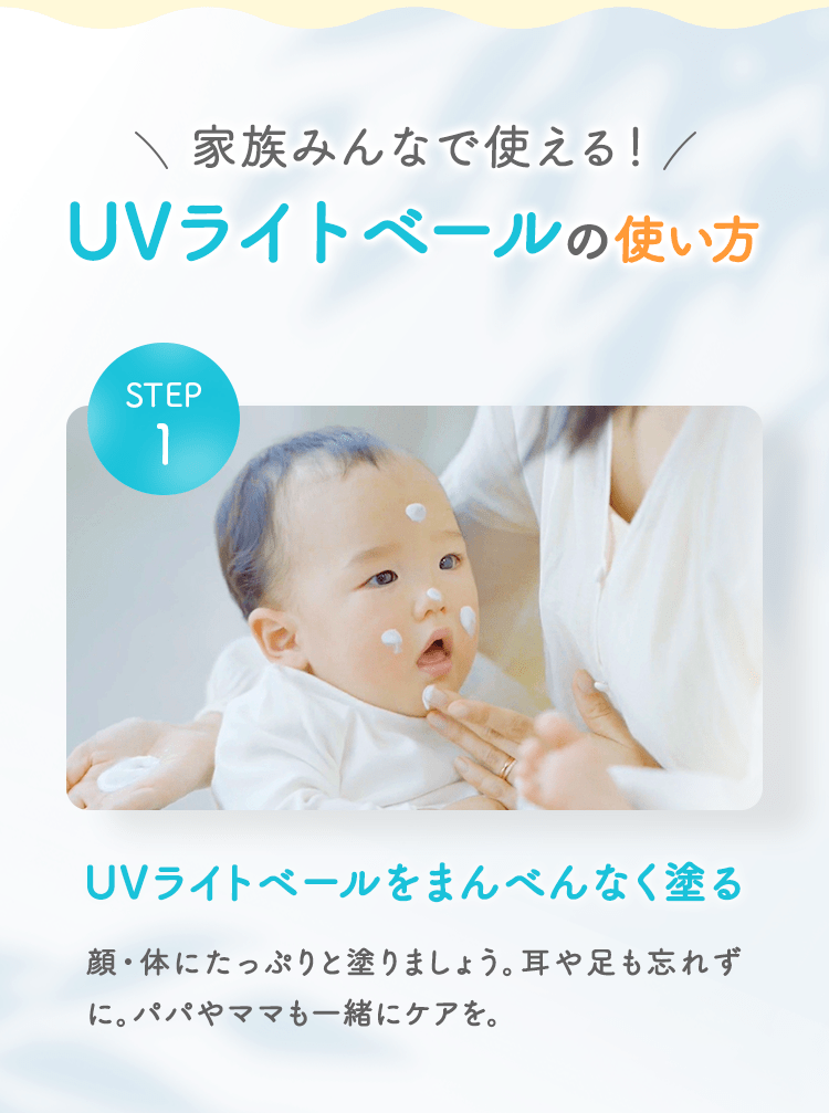 家族みんなで使える！ UVライトベールの使い方 STEP01 UVライトベールをまんべんなく塗る 顔・体にたっぷりと塗りましょう。耳や足も忘れずに。パパやママも一緒にケアを。