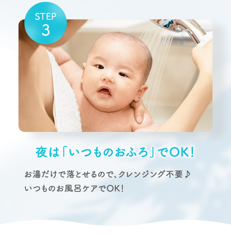 STEP03 夜は「いつものおふろ」でOK！ お湯だけで落とせるので、クレンジング不要♪いつものお風呂ケアでOK！