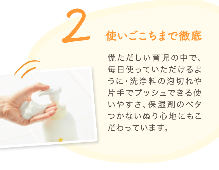 2 使いごこちまで徹底 慌ただしい育児の中で、毎日使っていただけるように・洗浄料の泡切れや片手でプッシュできる使いやすさ、保湿剤のベタつかないぬり心地にもこだわっています。