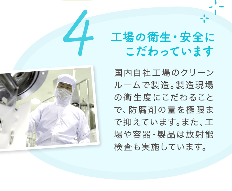 4 工場の衛生・安全にこだわっています 国内自社工場のクリーンルームで製造。製造現場の衛生度にこだわることで、防腐剤の量を極限まで抑えています。また、工場や容器・製品は放射能検査も実施しています。