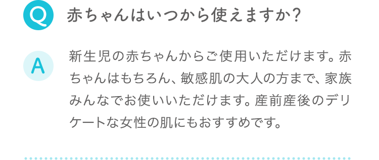 Q:赤ちゃんはいつから使えますか？ A:新生児の赤ちゃんからご使用いただけます。赤ちゃんはもちろん、敏感肌の大人の方まで、家族みんなでお使いいただけます。産前産後のデリケートな女性の肌にもおすすめです。