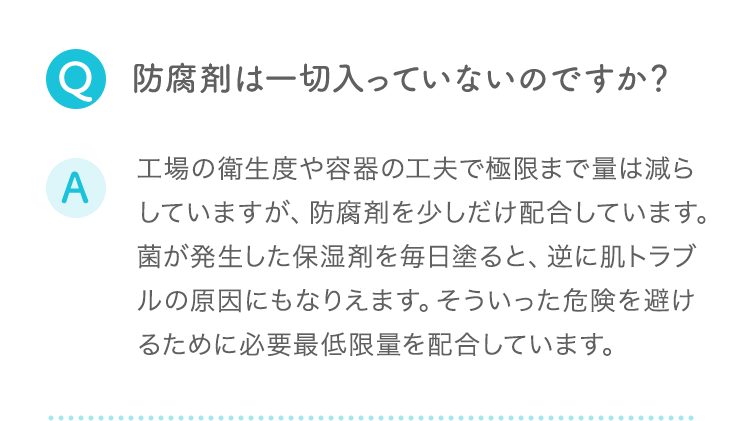 Q:防腐剤は一切入っていないのですか？ A:工場の衛生度や容器の工夫で極限まで量は減らしていますが、防腐剤を少しだけ配合しています。菌が発生した保湿剤を毎日塗ると、逆に肌トラブルの原因にもなりえます。そういった危険を避けるために必要最低限量を配合しています。