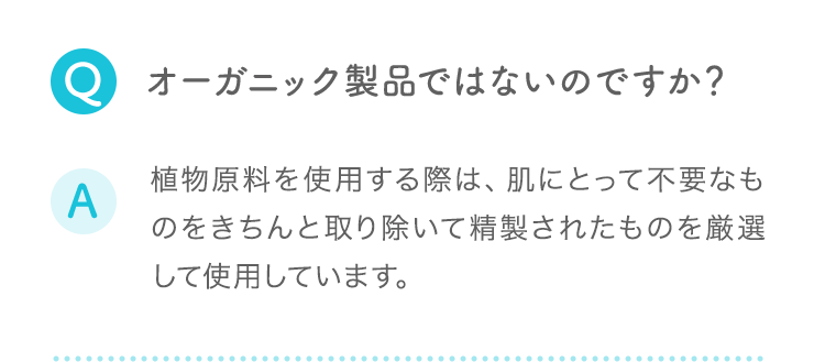 Q:オーガニック製品ではないのですか？ A:植物原料を使用する際は、肌にとって不要なものをきちんと取り除いて精製されたものを厳選して使用しています。