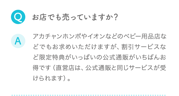 Q:お店でも売っていますか？ A:アカチャンホンポやイオンなどのベビー用品店などでもお求めいただけますが、割引サービスなど限定特典がいっぱいの公式通販がいちばんお得です（直営店は、公式通販と同じサービスが受けられます）。