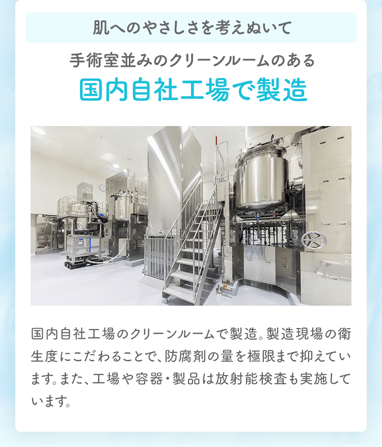 肌へのやさしさを考えぬいて手術室並みのクリーンルームのある国内自社工場で製造 国内自社工場のクリーンルームで製造。製造現場の衛生度にこだわることで、防腐剤の量を極限まで抑えています。また、工場や容器・製品は放射能検査も実施しています。