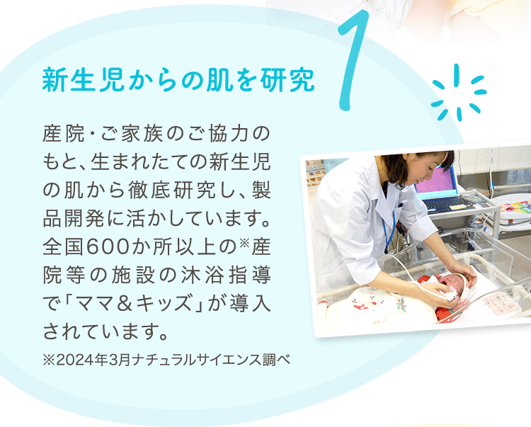 1 新生児からの肌を研究 産院・ご家族のご協力のもと、生まれたての新生児の肌から徹底研究し、製品開発に活かしています。全国600か所以上の※産院等の施設の沐浴指導で「ママ＆キッズ」が導入されています。