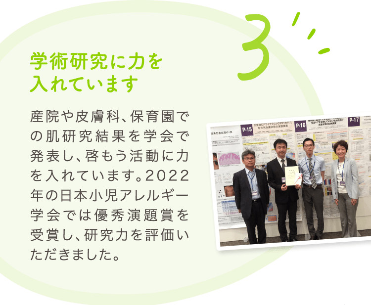 3 学術研究に力を入れています 産院や皮膚科、保育園での肌研究結果を学会で発表し、啓もう活動に力を入れています。2022年の日本小児アレルギー学会では優秀演題賞を受賞し、研究力を評価いただきました。